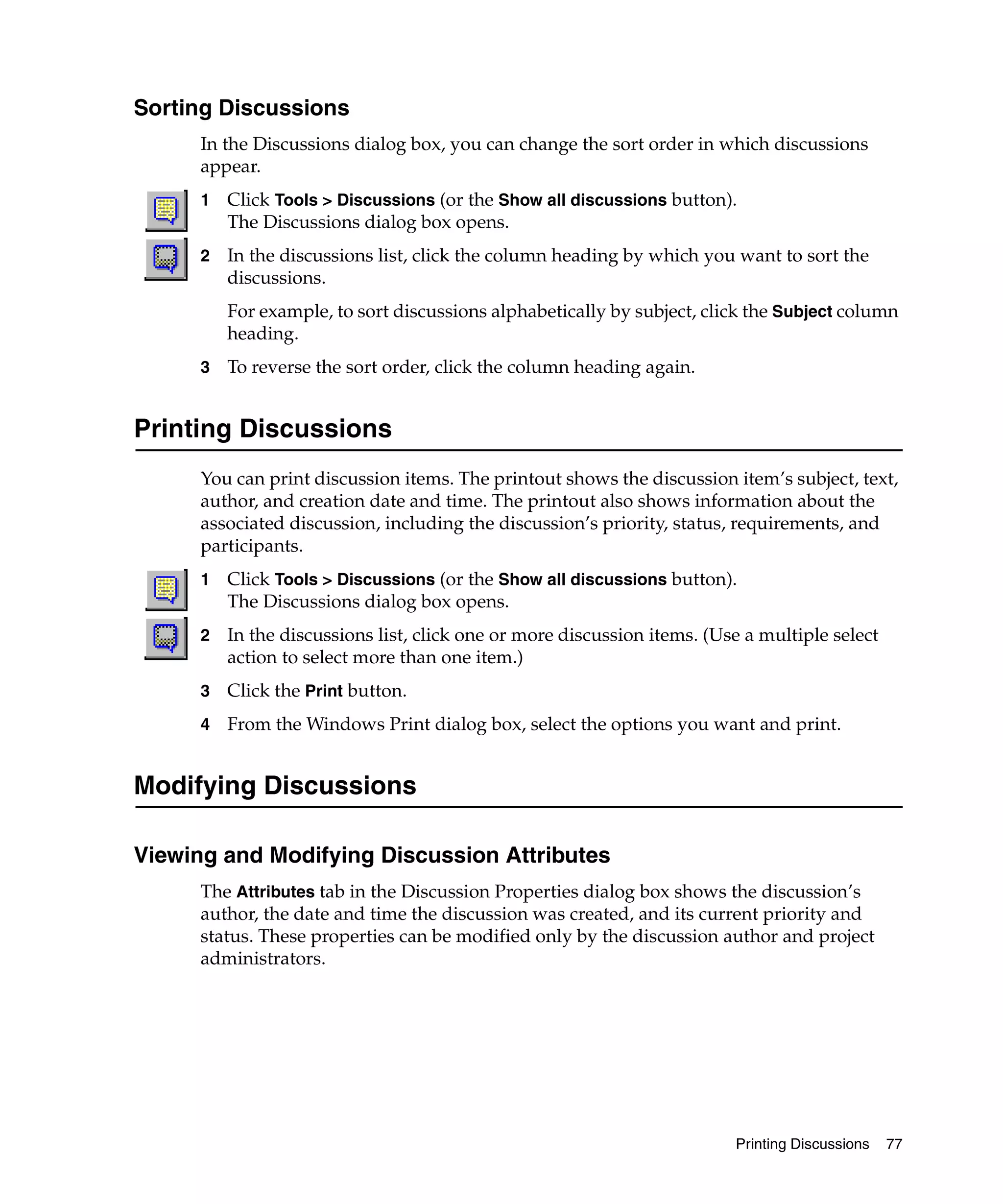 Sorting Discussions
      In the Discussions dialog box, you can change the sort order in which discussions
      appear.
      1   Click Tools > Discussions (or the Show all discussions button).
          The Discussions dialog box opens.
      2   In the discussions list, click the column heading by which you want to sort the
          discussions.
          For example, to sort discussions alphabetically by subject, click the Subject column
          heading.
      3   To reverse the sort order, click the column heading again.


Printing Discussions
      You can print discussion items. The printout shows the discussion item’s subject, text,
      author, and creation date and time. The printout also shows information about the
      associated discussion, including the discussion’s priority, status, requirements, and
      participants.
      1   Click Tools > Discussions (or the Show all discussions button).
          The Discussions dialog box opens.
      2   In the discussions list, click one or more discussion items. (Use a multiple select
          action to select more than one item.)
      3   Click the Print button.
      4   From the Windows Print dialog box, select the options you want and print.


Modifying Discussions

Viewing and Modifying Discussion Attributes
      The Attributes tab in the Discussion Properties dialog box shows the discussion’s
      author, the date and time the discussion was created, and its current priority and
      status. These properties can be modified only by the discussion author and project
      administrators.




                                                                          Printing Discussions   77
 