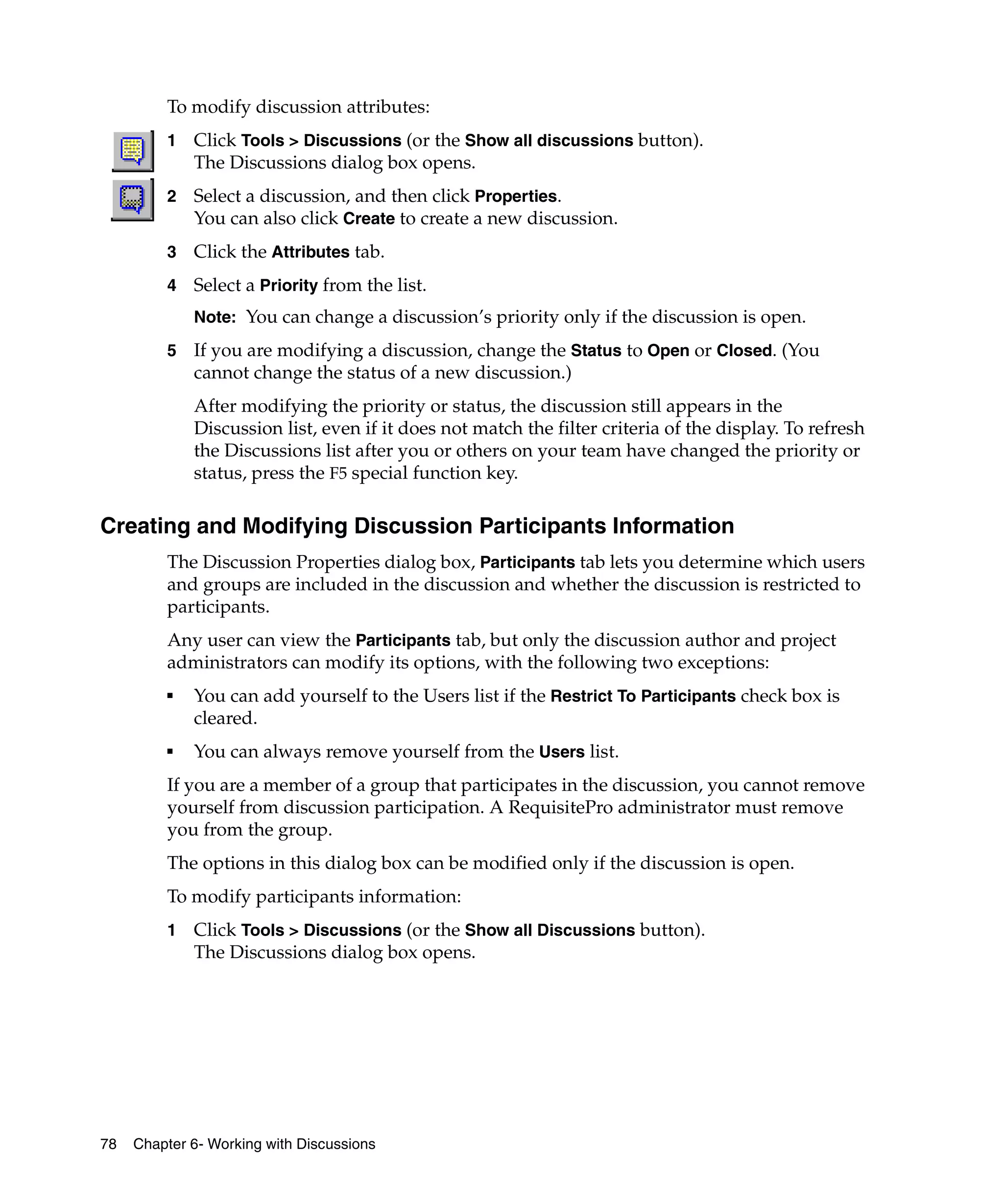 To modify discussion attributes:
         1   Click Tools > Discussions (or the Show all discussions button).
             The Discussions dialog box opens.
         2   Select a discussion, and then click Properties.
             You can also click Create to create a new discussion.
         3   Click the Attributes tab.
         4   Select a Priority from the list.
             Note: You can change a discussion’s priority only if the discussion is open.

         5   If you are modifying a discussion, change the Status to Open or Closed. (You
             cannot change the status of a new discussion.)
             After modifying the priority or status, the discussion still appears in the
             Discussion list, even if it does not match the filter criteria of the display. To refresh
             the Discussions list after you or others on your team have changed the priority or
             status, press the F5 special function key.

Creating and Modifying Discussion Participants Information
         The Discussion Properties dialog box, Participants tab lets you determine which users
         and groups are included in the discussion and whether the discussion is restricted to
         participants.
         Any user can view the Participants tab, but only the discussion author and project
         administrators can modify its options, with the following two exceptions:
         ■   You can add yourself to the Users list if the Restrict To Participants check box is
             cleared.
         ■   You can always remove yourself from the Users list.
         If you are a member of a group that participates in the discussion, you cannot remove
         yourself from discussion participation. A RequisitePro administrator must remove
         you from the group.
         The options in this dialog box can be modified only if the discussion is open.
         To modify participants information:
         1   Click Tools > Discussions (or the Show all Discussions button).
             The Discussions dialog box opens.




78   Chapter 6- Working with Discussions
 