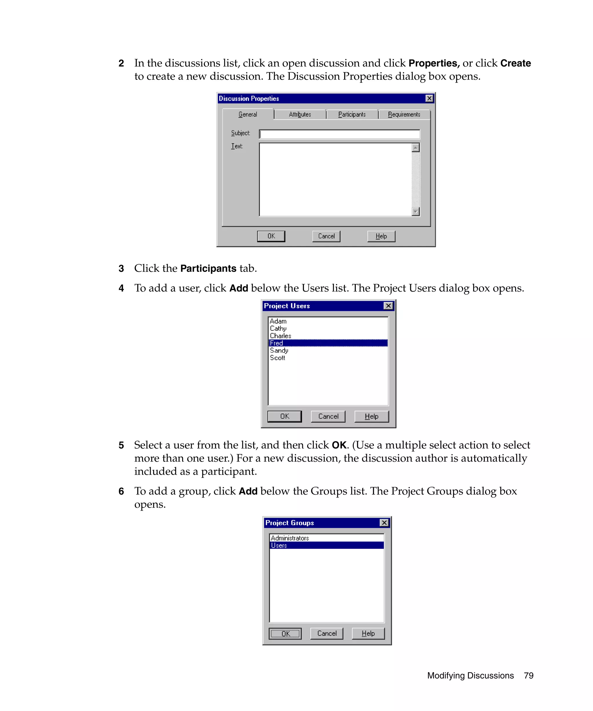 2   In the discussions list, click an open discussion and click Properties, or click Create
    to create a new discussion. The Discussion Properties dialog box opens.




3   Click the Participants tab.
4   To add a user, click Add below the Users list. The Project Users dialog box opens.




5   Select a user from the list, and then click OK. (Use a multiple select action to select
    more than one user.) For a new discussion, the discussion author is automatically
    included as a participant.
6   To add a group, click Add below the Groups list. The Project Groups dialog box
    opens.




                                                                    Modifying Discussions   79
 