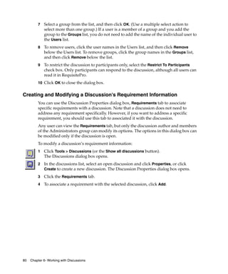 7   Select a group from the list, and then click OK. (Use a multiple select action to
             select more than one group.) If a user is a member of a group and you add the
             group to the Groups list, you do not need to add the name of the individual user to
             the Users list.
         8   To remove users, click the user names in the Users list, and then click Remove
             below the Users list. To remove groups, click the group names in the Groups list,
             and then click Remove below the list.
         9   To restrict the discussion to participants only, select the Restrict To Participants
             check box. Only participants can respond to the discussion, although all users can
             read it in RequisitePro.
         10 Click OK to close the dialog box.


Creating and Modifying a Discussion's Requirement Information
         You can use the Discussion Properties dialog box, Requirements tab to associate
         specific requirements with a discussion. Note that a discussion does not need to
         address any requirement specifically. However, if you want to address a specific
         requirement, you should use this tab to associated it with the discussion.
         Any user can view the Requirements tab, but only the discussion author and members
         of the Administrators group can modify its options. The options in this dialog box can
         be modified only if the discussion is open.
         To modify a discussion’s requirement information:
         1   Click Tools > Discussions (or the Show all discussions button).
             The Discussions dialog box opens.
         2   In the discussions list, select an open discussion and click Properties, or click
             Create to create a new discussion. The Discussion Properties dialog box opens.
         3   Click the Requirements tab.
         4   To associate a requirement with the selected discussion, click Add.




80   Chapter 6- Working with Discussions
 