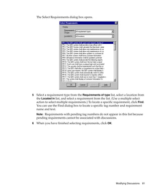 The Select Requirements dialog box opens.




5   Select a requirement type from the Requirements of type list, select a location from
    the Located in list, and select a requirement from the list. (Use a multiple select
    action to select multiple requirements.) To locate a specific requirement, click Find.
    You can use the Find dialog box to locate a specific tag number and requirement
    name and text.
    Note: Requirements with pending tag numbers do not appear in this list because
    pending requirements cannot be associated with discussions.
6   When you have finished selecting requirements, click OK.




                                                                   Modifying Discussions   81
 