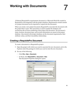 Working with Documents
                                                                                 7
    A Rational RequisitePro requirements document is a Microsoft Word file created in
    RequisitePro and integrated with the project database. Requirements created outside
    of a project document can be imported or copied into the document.
    When you create a new project document, RequisitePro associates the document with
    the project that is open. This association is used to update the database and
    synchronize the revision numbering of the project and document. The document’s
    name, location, document type, and revision information are stored in the project
    database. Also stored in the project database are the document requirements, their
    attribute values, and their traceability relationships.


Creating a RequisitePro Document
    To create a document in a RequisitePro project:
    1   Open the project with which you want to associate the new document, and in the
        Explorer select the package in which you want to store the new document.
    2   Do one of the following:
        ❑   Click File > New > Document.
        ❑
            In Word, click RequisitePro > Document > New.
            The Document Properties dialog box opens.




                                                                                      85
 