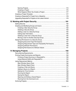 Naming Projects. . . . . . . . . . . . . . . . . . . . . . . . . . . . . . . . . . . . . . . . . . . . . . . . 174
              Creating a Project . . . . . . . . . . . . . . . . . . . . . . . . . . . . . . . . . . . . . . . . . . . . . . 175
              What Happens When You Create a Project . . . . . . . . . . . . . . . . . . . . . . . . . . . 177
         Creating a Project Template . . . . . . . . . . . . . . . . . . . . . . . . . . . . . . . . . . . . . . . . . . 177
         Creating a RequisitePro Project from a Baseline . . . . . . . . . . . . . . . . . . . . . . . . . . 178
         Upgrading RequisitePro Projects to the Latest Version . . . . . . . . . . . . . . . . . . . . . 179

13 Working with Project Security. . . . . . . . . . . . . . . . . . . . . . . . . . . . . . . 181
         Setting Security . . . . . . . . . . . . . . . . . . . . . . . . . . . . . . . . . . . . . . . . . . . . . . . . . . . 182
         Creating and Modifying Groups and Users . . . . . . . . . . . . . . . . . . . . . . . . . . . . . .                 182
            Creating a New Security Group . . . . . . . . . . . . . . . . . . . . . . . . . . . . . . . . . . . .            183
            Deleting a Security Group . . . . . . . . . . . . . . . . . . . . . . . . . . . . . . . . . . . . . . . .        183
            Adding a User to a Security Group . . . . . . . . . . . . . . . . . . . . . . . . . . . . . . . . .              184
            Editing User Information. . . . . . . . . . . . . . . . . . . . . . . . . . . . . . . . . . . . . . . . . .      185
            Deleting a User from a Security Group . . . . . . . . . . . . . . . . . . . . . . . . . . . . . .                185
            Moving a User to Another Security Group . . . . . . . . . . . . . . . . . . . . . . . . . . . .                  186
         Assigning Permissions to a Security Group . . . . . . . . . . . . . . . . . . . . . . . . . . . . . .               186
             Assigning Document Type Permissions . . . . . . . . . . . . . . . . . . . . . . . . . . . . . .                 187
             Assigning Requirement Type and Traceability Permissions . . . . . . . . . . . . . . .                           188
             Assigning Attribute Permissions. . . . . . . . . . . . . . . . . . . . . . . . . . . . . . . . . . . .          190
             Assigning Permissions for Attribute Values . . . . . . . . . . . . . . . . . . . . . . . . . . .                191

14 Managing Projects . . . . . . . . . . . . . . . . . . . . . . . . . . . . . . . . . . . . . . . . 193
         Renumbering Requirements. . . . . . . . . . . . . . . . . . . . . . . . . . . . . . . . . . . . . . . . . . 193
         Printing Project Summaries and Reports . . . . . . . . . . . . . . . . . . . . . . . . . . . . . . . . 193
             Printing a Project Summary in RequisitePro . . . . . . . . . . . . . . . . . . . . . . . . . . 193
             Using Rational SoDA with RequisitePro. . . . . . . . . . . . . . . . . . . . . . . . . . . . . . 194
         Using Requirement Metrics . . . . . . . . . . . . . . . . . . . . . . . . . . . . . . . . . . . . . . . . . .       194
             Main Window Query Pane . . . . . . . . . . . . . . . . . . . . . . . . . . . . . . . . . . . . . . . .          196
             Main Window Report Pane . . . . . . . . . . . . . . . . . . . . . . . . . . . . . . . . . . . . . . .           196
             Creating a Filter and Query . . . . . . . . . . . . . . . . . . . . . . . . . . . . . . . . . . . . . . .       197
             Adding a Query to a Report . . . . . . . . . . . . . . . . . . . . . . . . . . . . . . . . . . . . . . .        197
             Setting the Time Controls. . . . . . . . . . . . . . . . . . . . . . . . . . . . . . . . . . . . . . . . .      198
             Running the Report . . . . . . . . . . . . . . . . . . . . . . . . . . . . . . . . . . . . . . . . . . . . .    198
             Saving the Report . . . . . . . . . . . . . . . . . . . . . . . . . . . . . . . . . . . . . . . . . . . . . .   198
             Opening and Editing a Saved Report. . . . . . . . . . . . . . . . . . . . . . . . . . . . . . . .               199
             Running from the Command Line . . . . . . . . . . . . . . . . . . . . . . . . . . . . . . . . . .               199
         Archiving Projects. . . . . . . . . . . . . . . . . . . . . . . . . . . . . . . . . . . . . . . . . . . . . . . . . . 200


                                                                                                                   Contents      xi
 