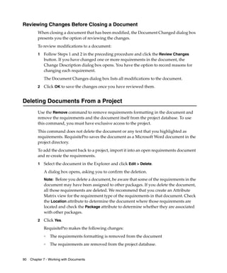Reviewing Changes Before Closing a Document
         When closing a document that has been modified, the Document Changed dialog box
         presents you the option of reviewing the changes.
         To review modifications to a document:
         1   Follow Steps 1 and 2 in the preceding procedure and click the Review Changes
             button. If you have changed one or more requirements in the document, the
             Change Description dialog box opens. You have the option to record reasons for
             changing each requirement.
             The Document Changes dialog box lists all modifications to the document.
         2   Click OK to save the changes once you have reviewed them.


Deleting Documents From a Project
         Use the Remove command to remove requirements formatting in the document and
         remove the requirements and the document itself from the project database. To use
         this command, you must have exclusive access to the project.
         This command does not delete the document or any text that you highlighted as
         requirements. RequisitePro saves the document as a Microsoft Word document in the
         project directory.
         To add the document back to a project, import it into an open requirements document
         and re-create the requirements.
         1   Select the document in the Explorer and click Edit > Delete.
             A dialog box opens, asking you to confirm the deletion.
             Note: Before you delete a document, be aware that some of the requirements in the
             document may have been assigned to other packages. If you delete the document,
             all those requirements are deleted. We recommend that you create an Attribute
             Matrix view for the requirement type of the requirements in that document. Check
             the Location attribute to determine the document where those requirements are
             located and check the Package attribute to determine whether they are associated
             with other packages.
         2   Click Yes.
             RequisitePro makes the following changes:
             ❑
                 The requirements formatting is removed from the document
             ❑
                 The requirements are removed from the project database.


90   Chapter 7 - Working with Documents
 