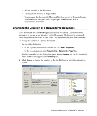 ❑   All text remains in the document.
         ❑
             The document is closed in RequisitePro.
         ❑
             You can open the document in Microsoft Word, or open it in RequisitePro as a
             Word document, but you can no longer open it in RequisitePro as a
             requirements document.


Changing the Location of a RequisitePro Document
     New documents are stored in the project directory by default. Documents can be
     created in or moved to any directory on the file system. All documents associated
     with the project are included in your project list regardless of where they are stored.
     To change the location of a project document:
     1   Do one of the following:
         ❑
             In the Explorer, select the document and click File > Properties.
         ❑   In the open document, click RequisitePro > Document > Properties.
         The Document Properties dialog box opens. On the General tab, the document file
         name and location appear in the Directory box.
     2   Click Browse to change the location of the file. The Browse for Folder dialog box
         opens.




                                                 Changing the Location of a RequisitePro Document   91
 