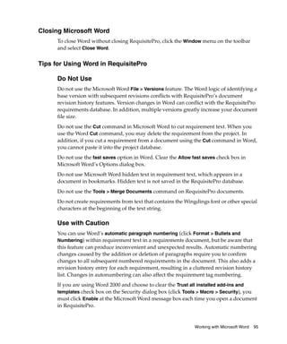 Closing Microsoft Word
      To close Word without closing RequisitePro, click the Window menu on the toolbar
      and select Close Word.


Tips for Using Word in RequisitePro

      Do Not Use
      Do not use the Microsoft Word File > Versions feature. The Word logic of identifying a
      base version with subsequent revisions conflicts with RequisitePro’s document
      revision history features. Version changes in Word can conflict with the RequisitePro
      requirements database. In addition, multiple versions greatly increase your document
      file size.
      Do not use the Cut command in Microsoft Word to cut requirement text. When you
      use the Word Cut command, you may delete the requirement from the project. In
      addition, if you cut a requirement from a document using the Cut command in Word,
      you cannot paste it into the project database.
      Do not use the fast saves option in Word. Clear the Allow fast saves check box in
      Microsoft Word’s Options dialog box.
      Do not use Microsoft Word hidden text in requirement text, which appears in a
      document in bookmarks. Hidden text is not saved in the RequisitePro database.
      Do not use the Tools > Merge Documents command on RequisitePro documents.
      Do not create requirements from text that contains the Wingdings font or other special
      characters at the beginning of the text string.

      Use with Caution
      You can use Word’s automatic paragraph numbering (click Format > Bullets and
      Numbering) within requirement text in a requirements document, but be aware that
      this feature can produce inconvenient and unexpected results. Automatic numbering
      changes caused by the addition or deletion of paragraphs require you to confirm
      changes to all subsequent numbered requirements in the document. This also adds a
      revision history entry for each requirement, resulting in a cluttered revision history
      list. Changes in autonumbering can also affect the requirement tag numbering.
      If you are using Word 2000 and choose to clear the Trust all installed add-ins and
      templates check box on the Security dialog box (click Tools > Macro > Security), you
      must click Enable at the Microsoft Word message box each time you open a document
      in RequisitePro.


                                                                 Working with Microsoft Word   95
 