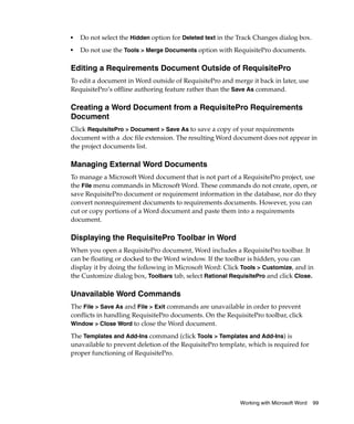 ■   Do not select the Hidden option for Deleted text in the Track Changes dialog box.
■
    Do not use the Tools > Merge Documents option with RequisitePro documents.

Editing a Requirements Document Outside of RequisitePro
To edit a document in Word outside of RequisitePro and merge it back in later, use
RequisitePro’s offline authoring feature rather than the Save As command.

Creating a Word Document from a RequisitePro Requirements
Document
Click RequisitePro > Document > Save As to save a copy of your requirements
document with a .doc file extension. The resulting Word document does not appear in
the project documents list.

Managing External Word Documents
To manage a Microsoft Word document that is not part of a RequisitePro project, use
the File menu commands in Microsoft Word. These commands do not create, open, or
save RequisitePro document or requirement information in the database, nor do they
convert nonrequirement documents to requirements documents. However, you can
cut or copy portions of a Word document and paste them into a requirements
document.

Displaying the RequisitePro Toolbar in Word
When you open a RequisitePro document, Word includes a RequisitePro toolbar. It
can be floating or docked to the Word window. If the toolbar is hidden, you can
display it by doing the following in Microsoft Word: Click Tools > Customize, and in
the Customize dialog box, Toolbars tab, select Rational RequisitePro and click Close.

Unavailable Word Commands
The File > Save As and File > Exit commands are unavailable in order to prevent
conflicts in handling RequisitePro documents. On the RequisitePro toolbar, click
Window > Close Word to close the Word document.

The Templates and Add-Ins command (click Tools > Templates and Add-Ins) is
unavailable to prevent deletion of the RequisitePro template, which is required for
proper functioning of RequisitePro.




                                                            Working with Microsoft Word   99
 