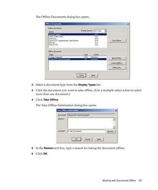 The Offline Documents dialog box opens.




2   Select a document type from the Display Types list.
3   Click the document you want to take offline. (Use a multiple select action to select
    more than one document.)
4   Click Take Offline.
    The Take Offline Information dialog box opens.




5   In the Reason text box, type a reason for taking the document offline.
6   Click OK.




                                                          Working with Documents Offline   101
 