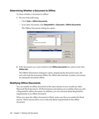 Determining Whether a Document Is Offline
         To check whether a document is offline:
         1   Do one of the following:
             ❑
                 Click Tools > Offline Documents.
             ❑
                 In an open document, click RequisitePro > Document > Offline Documents.
                 The Offline Documents dialog box opens.




         2   If the document you want is listed in the Offline documents list, select it and click
             Offline Info.

             The Offline Information dialog box opens, displaying the document name, the
             user who took the document offline, the offline date and time, location, and reason
             for taking the document offline.


Modifying Offline Documents
         You can modify an offline document in the same manner as you would any other
         Microsoft Word document. All Word features and options are available when you edit
         a RequisitePro offline document. In addition, you can add and delete RequisitePro
         requirements in an offline document.
         When you open the offline document in Word, make sure that you enable the Word
         macros. These macros allow you to add and delete requirements in the offline
         document.




102   Chapter 7 - Working with Documents
 