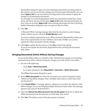 Information dialog box opens for each subsequent document you bring online in
         this session, and you must enter changes for each document individually. You can
         select Apply to All for any document you bring online in the session to apply the
         changes to all subsequent documents.
         For example, if you are bringing back online four documents named Doc1, Doc2,
         Doc3, and Doc4, and you do not select Apply to All while entering information for
         Doc1, but you do select Apply to All while entering information for Doc2, the Bring
         Online Information dialog box does not open for Doc3 or Doc4.
     5   Click OK.
         A Microsoft Word warning message states that the document you are bringing
         online contains macros. Click the Enable Macros button.
         If you have deleted requirements in an offline document, RequisitePro notifies you
         how many requirements you have deleted, and it asks whether you want to
         update the online document with the changes.
     6   Click Yes to update the document, or click No to decline the update.
         If you do not update the document, RequisitePro does not bring the document
         back online.


Bringing Documents Online Without Saving Changes
     If you are the offline author or a member of the Administrators group, you can bring a
     document back online without saving any changes you made while it was offline.
     1   Do one of the following:
         ❑   Click Tools > Offline Documents.
         ❑
             In an open document, click RequisitePro > Document > Offline Documents.
         The Offline Documents dialog box opens.
     2   In the Offline documents list, select the document you want to bring back online
         without saving offline changes. (Use a multiple select action to select more than
         one document.)
     3   Click Cancel Offline. A message appears, asking you to confirm the deletion of the
         offline changes. (If you are bringing multiple documents back online, this message
         appears only once for all documents.)
     4   Select the Remove the offline document from the file system check box to delete the
         offline documents from the directory in which they were stored.
     5   Click Yes. The online version of the documents is restored.



                                                             Working with Documents Offline   105
 