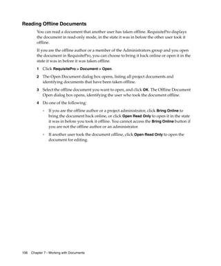 Reading Offline Documents
         You can read a document that another user has taken offline. RequisitePro displays
         the document in read-only mode, in the state it was in before the other user took it
         offline.
         If you are the offline author or a member of the Administrators group and you open
         the document in RequisitePro, you can choose to bring it back online or open it in the
         state it was in before it was taken offline.
         1   Click RequisitePro > Document > Open.
         2   The Open Document dialog box opens, listing all project documents and
             identifying documents that have been taken offline.
         3   Select the offline document you want to open, and click OK. The Offline Document
             Open dialog box opens, identifying the user who took the document offline.
         4   Do one of the following:
             ❑   If you are the offline author or a project administrator, click Bring Online to
                 bring the document back online, or click Open Read Only to open it in the state
                 it was in before you took it offline. You cannot access the Bring Online button if
                 you are not the offline author or an administrator.
             ❑
                 If another user took the document offline, click Open Read Only to open the
                 document for editing.




106   Chapter 7 - Working with Documents
 