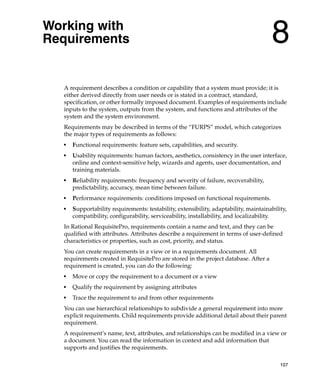 Working with
Requirements                                                                          8
  A requirement describes a condition or capability that a system must provide; it is
  either derived directly from user needs or is stated in a contract, standard,
  specification, or other formally imposed document. Examples of requirements include
  inputs to the system, outputs from the system, and functions and attributes of the
  system and the system environment.
  Requirements may be described in terms of the “FURPS” model, which categorizes
  the major types of requirements as follows:
  ■
      Functional requirements: feature sets, capabilities, and security.
  ■
      Usability requirements: human factors, aesthetics, consistency in the user interface,
      online and context-sensitive help, wizards and agents, user documentation, and
      training materials.
  ■
      Reliability requirements: frequency and severity of failure, recoverability,
      predictability, accuracy, mean time between failure.
  ■
      Performance requirements: conditions imposed on functional requirements.
  ■
      Supportability requirements: testability, extensibility, adaptability, maintainability,
      compatibility, configurability, serviceability, installability, and localizability.
  In Rational RequisitePro, requirements contain a name and text, and they can be
  qualified with attributes. Attributes describe a requirement in terms of user-defined
  characteristics or properties, such as cost, priority, and status.
  You can create requirements in a view or in a requirements document. All
  requirements created in RequisitePro are stored in the project database. After a
  requirement is created, you can do the following:
  ■
      Move or copy the requirement to a document or a view
  ■
      Qualify the requirement by assigning attributes
  ■
      Trace the requirement to and from other requirements
  You can use hierarchical relationships to subdivide a general requirement into more
  explicit requirements. Child requirements provide additional detail about their parent
  requirement.
  A requirement’s name, text, attributes, and relationships can be modified in a view or
  a document. You can read the information in context and add information that
  supports and justifies the requirements.

                                                                                          107
 