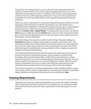 Using the in-view editing feature, you can edit and create requirements directly
         within an Attribute Matrix view. Click a selected requirement in the view to start
         editing the requirement name, text, or attributes. (You can also create requirements
         directly in the view without opening a dialog box.) You can create requirements in
         Traceability Tree and Traceability Matrix views using the Requirement Properties
         dialog box.
         When you create a requirement in a document, RequisitePro places hidden text at the
         beginning of the description to hold the requirement’s tag. This hidden text is
         underlined with a dotted line. If information is typed in this tag area, it is formatted as
         hidden text and is visible only when Microsoft Word’s Hidden Effects feature is
         turned on (Format > Font > Hidden Effects). To reformat the text to normal, use Word’s
         Font feature (available through the Format menu). The text of the requirement should
         be in normal text only. Requirement text can be articulated as text, graphic elements,
         OLE objects, or Word-linked files.
         Extended editing of documents (available from the Project Properties dialog box,
         Documents tab) lets you change requirement text outside a document: from a view,
         from RequisiteWeb, from the RequisitePro Extensibility Interface, or from integrated
         tools. You can update requirement text without opening the document. This allows
         multiple people to simultaneously edit requirements within a single document. All
         changes are tracked in the database.
         The Embedded Elements Detection Wizard searches all requirement text located in
         project documents for nontextual elements, such as graphics, numbered lists,
         formatting, Microsoft Word-linked files, or OLE files, to prevent the loss of these
         nontextual elements if you select extended editing. These nontext elements cannot be
         edited outside the document, even if extended editing is available. With this option
         selected, RequisitePro prevents you from overwriting the requirement text and
         embedded nontextual elements in the document with text from the database.
         The wizard is required for searching requirements created with RequisitePro version
         4.5 or earlier. In later versions, requirements are automatically checked for embedded
         objects. Additional information about this wizard is available from Help.


Creating Requirements
         All requirements that are created in RequisitePro are stored in the project’s database.
         After a requirement has been created, it can be modified, moved, and copied within
         the project and traced to and from other requirements in the same project or across
         projects.




108   Chapter 8 - Working with Requirements
 