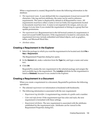 When a requirement is created, RequisitePro stores the following information in the
      database:
      ■   The requirement name. A user-defined title for a requirement; it must not exceed 128
          characters. Like tag and text attributes, the name can be used to reference
          requirements. The name is displayed by default in all RequisitePro views. All
          requirements must have either a name or text (or both), but requirements located
          in documents must have text. A name is not required to be unique, and you can
          change it at any time if you created the requirement or belong to a group that has
          update permissions.
      ■
          The requirement text. Requirement text is the full textual content of a requirement; it
          must not exceed 16,000 characters. If the requirement is located in a document, the
          requirement text may include embedded and linked objects, such as graphics,
          tables, and Microsoft Word files.
      ■
          Attribute values.

Creating a Requirement in the Explorer
      1   Select the package in which you want the requirement to be located and click File >
          New > Requirement.

          The Requirement Properties dialog box opens.
      2   In the General tab, make a selection from the Type list, and type a name and some
          text.
      3   Click OK.
          RequisitePro creates the new requirement in the selected package and assigns the
          next available tag to the requirement. The Location attribute for the requirement is
          listed as Database, because it was created in the Explorer.

Creating a Requirement in a Document
      When you create a requirement in a document, RequisitePro performs the following
      operations:
      ■
          The selected requirement text information is bracketed with bookmarks.
      ■
          The following information is associated with the new requirement:
          ❑
              Requirement tag identifier. A requirement tag consists of a prefix and a number.
          ❑
              Color and style format. If the requirement type has color and style, the new
              requirement is formatted with these settings.
          ❑
              Requirement attributes. The new requirement is associated with the attributes
              established for the requirement type. Attributes can be viewed in the
              Requirement Properties dialog box.

                                                                        Creating Requirements   109
 