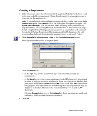 Creating a Requirement
1   In the document, select the information (text, graphics, OLE objects) that you want
    to become part of the requirement. (If you do not select text, you are prompted to
    enter text for the requirement.)
    Note: If you include pictures or objects in requirement text, make sure to use the In
    line with text option on the Layout tab of the dialog box that opens when you click
    Format > Picture/Object. (For information about including Word-linked files in
    requirement text, see Inserting Microsoft Word-linked Files in Requirements on page
    114.) If you plan to use the requirements document in conjunction with Microsoft
    Project, limit the text description of the requirement to 255 characters; this will
    accommodate the length limitation of a task description in Microsoft Project.
2   Click RequisitePro > Requirement > New or the Create Requirement button.
    The Requirement Properties dialog box opens.




3   Click the General tab.
    ❑
        In the Type box, select a requirement type with which to associate the
        requirement.
    ❑
        In the Name box, type the requirement name (up to 128 characters). You are not
        required to assign a name to a requirement if you have data in the Text box, but
        you cannot leave both the Name and the Text boxes blank. The Text box contains
        text, graphics, and objects that are included as part of the requirement; they are
        displayed in this box. The text of the requirement must not exceed 16,000
        characters.
    ❑
        Click the Browse button next to the Package box if you want to select a different
        package in which to place the new requirement.
4   Click OK.




                                                                 Creating Requirements   111
 