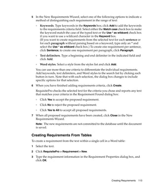 5   In the New Requirements Wizard, select one of the following options to indicate a
    method of distinguishing each requirement in the range of text:
    ❑   Keywords. Type keywords in the Keywords box; click Add to add the keywords
        to the requirements criteria field. Select either the Match case check box to make
        the keyword match the case of the typed text or the Use * as wildcard check box
        if you want to use a wildcard character in the Keyword box.
        (If you want to create requirements from the selected text for each sentence or
        for each paragraph without parsing based on a keyword, type only an * and
        select the Use * as wildcard check box.) To create one requirement per sentence,
        click Sentence; to create one requirement per paragraph, click Paragraph.
    ❑
        Text delimiters. Type a beginning and end delimiter in the indicated field and
        click Add.
    ❑
        Word styles. Select a style from the styles list and click Add.
    You can use more than one criteria to differentiate the individual requirements.
    Add keywords, text delimiters, and Word styles to the search list by clicking each
    button in turn. Note that with each selection, the dialog box changes to include
    specific options for that selection.
6   When you have finished adding requirements criteria, click Create.
    RequisitePro checks the selected text for the criteria you chose and reports any text
    that matches your criteria in the Requirement Found dialog box:
    ❑
        Click Yes to accept the proposed requirement.
    ❑
        Click No to reject the proposed requirement.
    ❑
        Click Yes to All to accept all proposed requirements.
7   When all proposed requirements have been created, click Close in the New
    Requirements Wizard.
    Note: The new requirements are not committed to the database until the document
    is saved.

Creating Requirements From Tables
To create a requirement from the text within a single cell in a Word table:
1   Select the text.
2   Click RequisitePro > Requirement > New.
3   Type the requirement information in the Requirement Properties dialog box, and
    click OK.




                                                                  Creating Requirements   113
 