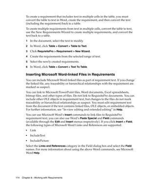 To create a requirement that includes text in multiple cells in the table, you must
         convert the table to text in Word, create the requirement, and then convert the text
         (including the requirement) back to a table.
         To create multiple requirements from text in multiple cells, convert the table to text,
         use the New Requirements Wizard to create multiple requirements, and convert the
         text back to a table.
         1   In the document, select the text to modify.
         2   In Word, click Table > Convert > Table to Text.
         3   Click RequisitePro > Requirement > New Wizard.
         4   Create the requirements from the selected range of text.
         5   Select the newly created requirements.
         6   In Word, click Table > Convert > Text To Table.

         Inserting Microsoft Word-linked Files in Requirements
         You can include Microsoft Word-linked files as part of requirement text. If you change
         the linked file, any traceability or hierarchical relationships with the requirement are
         marked as suspect.
         You can link to Microsoft PowerPoint files, Word documents, Excel spreadsheets,
         bitmap files, and other types of files. Do not link to RequisitePro documents. You can
         include other OLE objects in requirement text, but changes to the files do not mark
         traceability or hierarchical relationships as suspect. You must edit requirement text
         from the document if the text contains linked files, OLE objects, or embedded objects.
         For further information, see “In-view editing and extended editing” in Help.
         You can use Microsoft Word’s Insert commands to link files to RequisitePro
         requirement text; you can also use Word’s Paste Special and Field commands
         (available through the Edit and Insert menus respectively). If you click Insert > Field,
         the following types of Microsoft Word Links and References are supported:
         ■
             Link
         ■
             IncludeText
         ■
             IncludePicture
         Select the Links and References category in the Field dialog box and select the Field
         names. For more information about using the above Word commands, see Microsoft
         Word Help.




114   Chapter 8 - Working with Requirements
 