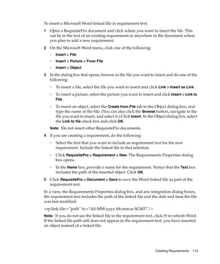 To insert a Microsoft Word-linked file in requirement text:
1   Open a RequisitePro document and click where you want to insert the file. This
    can be in the text of an existing requirement or anywhere in the document where
    you plan to add a new requirement.
2   On the Microsoft Word menu, click one of the following:
    ❑
        Insert > File
    ❑
        Insert > Picture > From File
    ❑   Insert > Object
3   In the dialog box that opens, browse to the file you want to insert and do one of the
    following:
    ❑
        To insert a file, select the file you want to insert and click Link > Insert as Link.
    ❑
        To insert a picture, select the picture you want to insert and click Insert > Link to
        File.
    ❑
        To insert an object, select the Create from File tab in the Object dialog box, and
        type the name of the file. (You can also click the Browse button, navigate to the
        file you want to insert, and select it.) Click Insert. In the Object dialog box, select
        the Link to file check box and click OK.
    Note: Do not insert other RequisitePro documents.

4   If you are creating a requirement, do the following:
    ❑   Select the text that you want to include as requirement text for the new
        requirement. Include the linked file in that selection.
    ❑   Click RequisitePro > Requirement > New. The Requirements Properties dialog
        box opens.
    ❑   In the Name box, provide a name for the requirement. Notice that the Text box
        includes the path of the inserted object. Click OK.
5   Click RequisitePro > Document > Save to save the Word-linked file as part of the
    requirement text.
In a view, the Requirements Properties dialog box, and any integration dialog boxes,
the requirement text includes the path of the linked file and the date and time the file
was last modified:
<rp.link file:=”path” ts:=”dd-MM-yyyy hh:mm:ss SGMT”/>
Note: If you do not see the linked file in the requirement text, click F9 to refresh Word.
If the linked file path still does not appear in the requirement text, you have inserted
an object instead of a linked file.




                                                                     Creating Requirements   115
 