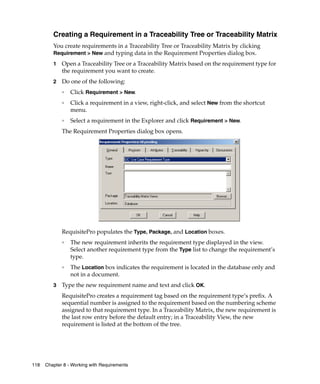 Creating a Requirement in a Traceability Tree or Traceability Matrix
         You create requirements in a Traceability Tree or Traceability Matrix by clicking
         Requirement > New and typing data in the Requirement Properties dialog box.

         1   Open a Traceability Tree or a Traceability Matrix based on the requirement type for
             the requirement you want to create.
         2   Do one of the following:
             ❑
                 Click Requirement > New.
             ❑   Click a requirement in a view, right-click, and select New from the shortcut
                 menu.
             ❑   Select a requirement in the Explorer and click Requirement > New.
             The Requirement Properties dialog box opens.




             RequisitePro populates the Type, Package, and Location boxes.
             ❑
                 The new requirement inherits the requirement type displayed in the view.
                 Select another requirement type from the Type list to change the requirement’s
                 type.
             ❑
                 The Location box indicates the requirement is located in the database only and
                 not in a document.
         3   Type the new requirement name and text and click OK.
             RequisitePro creates a requirement tag based on the requirement type’s prefix. A
             sequential number is assigned to the requirement based on the numbering scheme
             assigned to that requirement type. In a Traceability Matrix, the new requirement is
             the last row entry before the default entry; in a Traceability View, the new
             requirement is listed at the bottom of the tree.




118   Chapter 8 - Working with Requirements
 