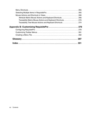 Menu Shortcuts. . . . . . . . . . . . . . . . . . . . . . . . . . . . . . . . . . . . . . . . . . . . . . . . . . . . 265
           Selecting Multiple Items in RequisitePro. . . . . . . . . . . . . . . . . . . . . . . . . . . . . . . . . 265
           Mouse Actions and Shortcuts in Views . . . . . . . . . . . . . . . . . . . . . . . . . . . . . . . . . .           266
              Attribute Matrix Mouse Actions and Keyboard Shortcuts . . . . . . . . . . . . . . . . .                         266
              Traceability Matrix Mouse Actions and Keyboard Shortcuts. . . . . . . . . . . . . . .                           270
              Traceability Tree Mouse Actions and Keyboard Shortcuts . . . . . . . . . . . . . . . .                          274

Appendix B: Customizing RequisitePro . . . . . . . . . . . . . . . . . . . . . . . . . 279
           Configuring RequisitePro . . . . . . . . . . . . . . . . . . . . . . . . . . . . . . . . . . . . . . . . . . . . 279
           Customizing Toolbar Menus . . . . . . . . . . . . . . . . . . . . . . . . . . . . . . . . . . . . . . . . . . 281
           Creating a Menu File. . . . . . . . . . . . . . . . . . . . . . . . . . . . . . . . . . . . . . . . . . . . . . . . 282

      Glossary . . . . . . . . . . . . . . . . . . . . . . . . . . . . . . . . . . . . . . . . . . . . . . . . 287

      Index . . . . . . . . . . . . . . . . . . . . . . . . . . . . . . . . . . . . . . . . . . . . . . . . . . . 301




xiv   Contents
 