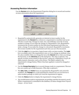 Accessing Revision Information
     Use the Revision tab in the Requirement Properties dialog box to record and monitor
     revision information about the requirement.




     ■   RequisitePro automatically generates an internal revision number for the
         requirement in the Revision box whenever a requirement is modified and saved.
         This box is read-only. Changes to name, text, and attributes cause the revision
         number to change. If you make the change in a RequisitePro view, RequisitePro
         increments the revision number for the individual requirement each time you
         make a change. If you make the change in a document, RequisitePro increments
         the revision number for the requirement each time you save the document.
     ■   Click the Label box to associate a logical name with a revision number. The Label
         box is available only if the requirement is new or if you change an attribute value.
         It is also available when you change the text at the General tab or when you change
         the hierarchy on the Hierarchy tab of the dialog box. This step is optional. Any
         specific revision can be named in this text box, using any combination of up to 20
         alpha-numeric characters, such as Beta Release. The label is added to the
         requirement’s change history. When it has been applied, it cannot be changed or
         removed.
     ■   Use the Change Description box to record changes made to a requirement. This text
         box can contain up to 2,048 characters. (This step is optional.)
     ■   The Date, Time, and Author boxes are populated by RequisitePro and cannot be
         modified. The Package box is also populated by default, but you can browse to
         select another package in which you want the requirement to appear.
     ■   Click the History button to display the requirement’s change history.
     ■   Any modifications made to requirements are pending until the document is saved.
         When a requirement is committed to the database, its status changes from Proposed
         changes... to Last Saved.



                                                     Revising Requirement Text and Properties   121
 
