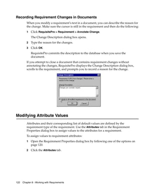Recording Requirement Changes in Documents
         When you modify a requirement’s text in a document, you can describe the reason for
         the change. Make sure the cursor is still in the requirement and then do the following:
         1   Click RequisitePro > Requirement > Annotate Change.
             The Change Description dialog box opens.
         2   Type the reason for the changes.
         3   Click OK.
             RequisitePro commits the description to the database when you save the
             document.
         If you attempt to close a document that contains requirement changes without
         annotating the changes, RequisitePro displays the Change Description dialog box,
         scrolls to the requirement, and prompts you to record a reason for the change.




Modifying Attribute Values
         Attributes and their corresponding list of default values are defined by the
         requirement type of the requirement. Use the Attributes tab in the Requirement
         Properties dialog box to assign values to the attributes for a requirement.
         To assign values to requirement attributes:
         1   Open the Requirement Properties dialog box by following one of the options on
             page 120.
         2   Click the Attributes tab.




122   Chapter 8 - Working with Requirements
 