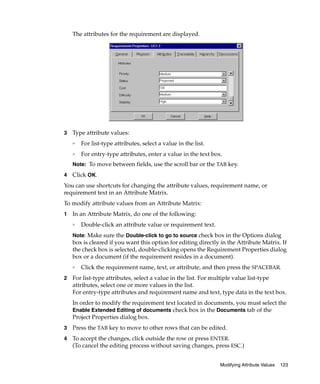 The attributes for the requirement are displayed.




3   Type attribute values:
    ❑
        For list-type attributes, select a value in the list.
    ❑
        For entry-type attributes, enter a value in the text box.
    Note: To move between fields, use the scroll bar or the TAB key.

4   Click OK.
You can use shortcuts for changing the attribute values, requirement name, or
requirement text in an Attribute Matrix.
To modify attribute values from an Attribute Matrix:
1   In an Attribute Matrix, do one of the following:
    ❑
        Double-click an attribute value or requirement text.
    Note: Make sure the Double-click to go to source check box in the Options dialog
    box is cleared if you want this option for editing directly in the Attribute Matrix. If
    the check box is selected, double-clicking opens the Requirement Properties dialog
    box or a document (if the requirement resides in a document).
    ❑
        Click the requirement name, text, or attribute, and then press the SPACEBAR.
2   For list-type attributes, select a value in the list. For multiple value list-type
    attributes, select one or more values in the list.
    For entry-type attributes and requirement name and text, type data in the text box.
    In order to modify the requirement text located in documents, you must select the
    Enable Extended Editing of documents check box in the Documents tab of the
    Project Properties dialog box.
3   Press the TAB key to move to other rows that can be edited.
4   To accept the changes, click outside the row or press ENTER.
    (To cancel the editing process without saving changes, press ESC.)


                                                                Modifying Attribute Values   123
 