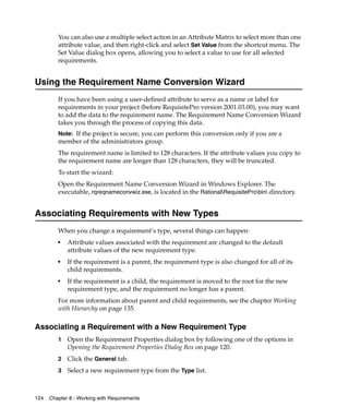 You can also use a multiple select action in an Attribute Matrix to select more than one
         attribute value, and then right-click and select Set Value from the shortcut menu. The
         Set Value dialog box opens, allowing you to select a value to use for all selected
         requirements.


Using the Requirement Name Conversion Wizard
         If you have been using a user-defined attribute to serve as a name or label for
         requirements in your project (before RequisitePro version 2001.03.00), you may want
         to add the data to the requirement name. The Requirement Name Conversion Wizard
         takes you through the process of copying this data.
         Note: If the project is secure, you can perform this conversion only if you are a
         member of the administrators group.
         The requirement name is limited to 128 characters. If the attribute values you copy to
         the requirement name are longer than 128 characters, they will be truncated.
         To start the wizard:
         Open the Requirement Name Conversion Wizard in Windows Explorer. The
         executable, rqreqnameconvwiz.exe, is located in the RationalRequisiteProbin directory.


Associating Requirements with New Types
         When you change a requirement’s type, several things can happen:
         ■
             Attribute values associated with the requirement are changed to the default
             attribute values of the new requirement type.
         ■
             If the requirement is a parent, the requirement type is also changed for all of its
             child requirements.
         ■
             If the requirement is a child, the requirement is moved to the root for the new
             requirement type, and the requirement no longer has a parent.
         For more information about parent and child requirements, see the chapter Working
         with Hierarchy on page 135.

Associating a Requirement with a New Requirement Type
         1   Open the Requirement Properties dialog box by following one of the options in
             Opening the Requirement Properties Dialog Box on page 120.
         2   Click the General tab.
         3   Select a new requirement type from the Type list.



124   Chapter 8 - Working with Requirements
 