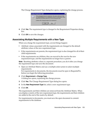 The Change Requirement Type dialog box opens, explaining the change process.




     4   Click Yes. The requirement type is changed in the Requirement Properties dialog
         box.
     5   Click OK to save the changes.

Associating Multiple Requirements with a New Type
     When you change the requirement type, several things happen:
     ■   Attribute values associated with the requirements are changed to the default
         attribute values of the new requirement type.
     ■   If the requirements are parents, the requirement type is also changed for all of their
         child requirements.
     ■   If the requirements are children, they are moved to the root for the new
         requirement type, and the requirements no longer have a parent.
     Note: Resetting attribute values is a separate procedure; you do it after you change
     the requirement type and save the document.
     1   Open an Attribute Matrix and use a multiple select action to select multiple
         requirements.
         For requirements in documents, the documents must be open in RequisitePro
         before you begin the following procedure.
     2   Click Requirement > Change Type.
         A dialog box opens, explaining the change process.
     3   Click Yes. The Change Requirement Type dialog box opens.
     4   In the New Requirement Type list, select a new requirement type.
     5   Click OK.
     The requirements and their children are removed from the Attribute Matrix. When
     you display a matrix of the new requirement type, the requirements and their children
     are added at the end of the matrix by default.
     For requirements in documents, you must save the open document to commit
     requirements to the database.



                                                      Associating Requirements with New Types   125
 