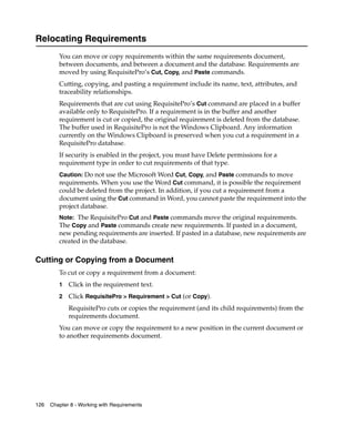 Relocating Requirements
         You can move or copy requirements within the same requirements document,
         between documents, and between a document and the database. Requirements are
         moved by using RequisitePro’s Cut, Copy, and Paste commands.
         Cutting, copying, and pasting a requirement include its name, text, attributes, and
         traceability relationships.
         Requirements that are cut using RequisitePro’s Cut command are placed in a buffer
         available only to RequisitePro. If a requirement is in the buffer and another
         requirement is cut or copied, the original requirement is deleted from the database.
         The buffer used in RequisitePro is not the Windows Clipboard. Any information
         currently on the Windows Clipboard is preserved when you cut a requirement in a
         RequisitePro database.
         If security is enabled in the project, you must have Delete permissions for a
         requirement type in order to cut requirements of that type.
         Caution: Do not use the Microsoft Word Cut, Copy, and Paste commands to move
         requirements. When you use the Word Cut command, it is possible the requirement
         could be deleted from the project. In addition, if you cut a requirement from a
         document using the Cut command in Word, you cannot paste the requirement into the
         project database.
         Note: The RequisitePro Cut and Paste commands move the original requirements.
         The Copy and Paste commands create new requirements. If pasted in a document,
         new pending requirements are inserted. If pasted in a database, new requirements are
         created in the database.

Cutting or Copying from a Document
         To cut or copy a requirement from a document:
         1   Click in the requirement text.
         2   Click RequisitePro > Requirement > Cut (or Copy).
             RequisitePro cuts or copies the requirement (and its child requirements) from the
             requirements document.
         You can move or copy the requirement to a new position in the current document or
         to another requirements document.




126   Chapter 8 - Working with Requirements
 