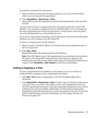 To paste the requirement in a document:
      1   Open or click the destination document and place your cursor in the location
          where you want to paste the requirement.
      2   Click RequisitePro > Requirement > Paste.
          RequisitePro inserts the requirement (and its child requirements) in the specified
          location.
      You may want to remove a requirement from a document and locate it only in the
      database. You can paste a requirement into an Attribute Matrix view if it is based on
      the same requirement type as the cut requirement. A requirement cannot be pasted
      into a Traceability Matrix or a Traceability Tree view.
      If you paste a requirement containing an OLE object from a document into the project
      database, you can no longer access the linked file.
      To paste a cut requirement into the database:
      1   Open or create an Attribute Matrix view based on the same requirement type as
          the cut requirement.
      2   Click Edit > Paste.
          RequisitePro pastes the requirements into the database.
          Note: If an OLE object is part of the requirement you are pasting into the database,
          the object is lost. RequisitePro treats the loss of the object as a change to the
          requirement and marks all traceability relationships involving that requirement as
          suspect. Click Traceability > Clear Suspect to reset these relationships.

Cutting or Copying in a View
      To move a requirement in the database to a document, you can cut it from an
      Attribute Matrix and paste it into a requirements document.
      ■   Click Edit > Cut to move a requirement, with all of its relationships, into a
          document.
      ■   Click RequisitePro > Requirement > Copy to make a copy of a database requirement
          and paste it into a document. This option creates a new requirement when you
          save the requirements document. Copying a requirement duplicates its text and its
          attributes, but not its traceability relationships. For hierarchical requirements,
          RequisitePro copies the requirement as a peer requirement at the same level in the
          parent/child hierarchy. (For more information, see the chapter Working with
          Hierarchy on page 135.)




                                                                      Relocating Requirements   127
 