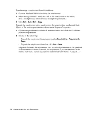 To cut or copy a requirement from the database:
         1   Open an Attribute Matrix containing the requirement.
         2   Select the requirement’s name/text cell in the first column of the matrix.
             (Use a multiple select action to select multiple requirements.)
         3   Click Edit > Cut or Edit > Copy.
         To paste the requirement into a requirements document or into another Attribute
         Matrix of the same requirement type in the same RequisitePro project:
         1   Open the requirements document or Attribute Matrix and click the location to
             paste the requirement.
         2   Do one of the following:
             ❑
                 To paste the requirement in a document, click RequisitePro > Requirement >
                 Paste.
             ❑
                 To paste the requirement in a view, click Edit > Paste.
             RequisitePro inserts the requirement (and its child requirements) in the specified
             location in the document; in a view, the requirement is placed at the end of the
             matrix. Note that a copied requirement is identified with the text “Copy of ... .”




128   Chapter 8 - Working with Requirements
 