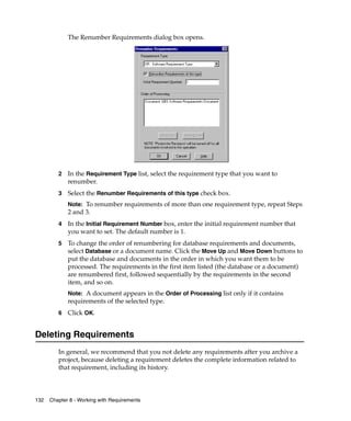 The Renumber Requirements dialog box opens.




         2   In the Requirement Type list, select the requirement type that you want to
             renumber.
         3   Select the Renumber Requirements of this type check box.
             Note: To renumber requirements of more than one requirement type, repeat Steps
             2 and 3.
         4   In the Initial Requirement Number box, enter the initial requirement number that
             you want to set. The default number is 1.
         5   To change the order of renumbering for database requirements and documents,
             select Database or a document name. Click the Move Up and Move Down buttons to
             put the database and documents in the order in which you want them to be
             processed. The requirements in the first item listed (the database or a document)
             are renumbered first, followed sequentially by the requirements in the second
             item, and so on.
             Note: A document appears in the Order of Processing list only if it contains
             requirements of the selected type.
         6   Click OK.


Deleting Requirements
         In general, we recommend that you not delete any requirements after you archive a
         project, because deleting a requirement deletes the complete information related to
         that requirement, including its history.



132   Chapter 8 - Working with Requirements
 