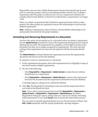 RequisitePro does provide a Delete Requirement function that should only be used
     prior to archiving a project, when you are getting familiar with the tool. To delete a
     requirement after the project is archived, you can use a requirement attribute (for
     example, Deactivated, Retired, or Inactive) to indicate that a requirement is no longer
     valid.
     When you delete a requirement that is linked to requirements that reside in other
     projects, the other projects are updated to remove the relationships to and from the
     deleted requirement.
     Note: Deleting a requirement causes its history and traceability relationships to be
     permanently removed from the project database.

Unmarking and Removing Requirements in a Document
     You have the option of leaving the text in a document when you delete a requirement.
     Use the Delete-Unmark command to remove the requirement styling from text without
     deleting the text itself. The requirement text, graphics, or OLE objects remain in the
     document, but they are no longer recognized as requirements. The color and style
     settings of the requirement are removed and replaced with the document default
     style.
     The Delete-Remove command deletes the requirement text from the requirements
     document and removes it from the database.
     To unmark or remove a requirement in a document:
     1   In the requirements document, click in the requirement text or highlight a range of
         text that includes multiple requirements.
     2   Do one of the following:
         ❑   Click RequisitePro > Requirement > Delete-Unmark to retain the text without
             identifying it as a requirement.
         ❑   Click RequisitePro > Requirement > Delete-Remove to remove the requirement
             text from the document and the requirement information from the database.
         A message appears, asking you to confirm the deletion.
     3   Click Yes. The RequisitePro formatting is removed and the requirement text is
         converted to the default text style.
         Note: If you select a parent requirement and click RequisitePro > Requirement >
         Delete-Unmark or RequisitePro > Requirement > Delete-Remove, the Delete
         Requirement dialog box opens, asking what you want to do with the remaining
         child requirements. If you click Cancel, then it cancels the entire Delete process.
         You can undo an unmark operation before you save the document; in Word, click
         Edit > Undo repeatedly until the styling, bookmarks, and tags reappear.



                                                                      Deleting Requirements   133
 