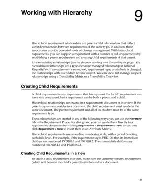 Working with Hierarchy
                                                                                        9
      Hierarchical requirement relationships are parent-child relationships that reflect
      direct dependencies between requirements of the same type. In addition, these
      associations provide powerful tools for change management. With hierarchical
      requirements, you can support a requirement with a number of sub-requirements by
      establishing a parent requirement and creating child requirements of that parent.
      Like traceability relationships (see the chapter Working with Traceability on page 145),
      hierarchical relationships are a type of change-managed relationship in Rational
      RequisitePro. If a requirement’s name, text, requirement type, or attribute is changed,
      the relationships with its children become suspect. You can view and manage suspect
      relationships using a Traceability Matrix or a Traceability Tree view.


Creating Child Requirements
      A child requirement is any requirement that has a parent. Each child requirement can
      have only one parent, but a requirement can be both a parent and a child.
      Hierarchical relationships are created in a requirements document or in a view. If the
      parent requirement resides in a document, the child requirement must reside in the
      same document. The parent requirement and all of its children must be of the same
      requirement type.
      These relationships are created in one of the following ways: you can use the Hierarchy
      tab in the Requirement Properties dialog box; you can create them directly in a
      requirements document by clicking RequisitePro > Requirement > New; or you can
      click Requirement > New to insert them in an Attribute Matrix.
      Hierarchical requirements use an outline numbering style, with a period denoting
      each child level. For example, if the requirement tag is PRD108, then its immediate
      children are numbered PRD108.1 and PRD108.2. Their immediate children are
      numbered PRD108.1.1 and PRD108.2.1.

Creating Child Requirements in a View
      To create a child requirement in a view, make sure the currently selected requirement
      (which will become the child's parent) is not located in a document.




                                                                                            135
 