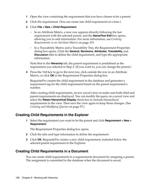 1   Open the view containing the requirement that you have chosen to be a parent.
         2   Click the requirement. (You can create one child requirement at a time.)
         3   Click File > New > Child Requirement.
             ❑   In an Attribute Matrix, a new row appears directly following the last
                 requirement with the selected parent, and the Name/Text Edit box opens,
                 allowing you to add information. For more information, see Creating
                 Requirements in an Attribute Matrix on page 119.
             ❑
                 In a Traceability Matrix and a Traceability Tree, the Requirement Properties
                 dialog box opens. Click the General, Revisions, Attributes, Traceability, and
                 Discussion tabs to define the child requirement, and type the appropriate
                 information.
             Note that in the Hierarchy tab, the parent requirement is predefined as the
             requirement you selected in Step 2. (If you want to, you can change the parent.)
         4   Press the TAB key to go to the next row, click outside the row in an Attribute
             Matrix, or click OK in the Requirement Properties dialog box.
             RequisitePro creates the child requirement in the database and generates a
             requirement tag for the child requirement based on the parent requirement’s
             number.
             After creating child requirements, review saved views to make sure both child and
             parent requirements are displayed. You can modify the query on a saved view and
             select the Retain Hierarchical Display check box to include hierarchical
             requirements in the view. Then save the view again to keep those changes. (See
             Creating and Modifying Queries on page 57.)

Creating Child Requirements in the Explorer
         1   Select the requirement you want to be the parent and click Requirement > New >
             Requirement.

             The Requirement Properties dialog box opens.
         2   Click the tabs and type information to define the requirement.
         3   Click OK. RequisitePro creates a new child requirement, indented below the
             selected parent requirement in the Explorer.

Creating Child Requirements in a Document
         You can create child requirements in a requirements document by assigning a parent.
         The assignment is committed to the database when the document is saved.




136   Chapter 9 - Working with Hierarchy
 