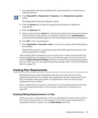 1   In a requirements document, highlight the requirement that you intend to be a
          child requirement.
      2   Click RequisitePro > Requirement > Properties or the Requirement properties
          button.
          The Requirement Properties dialog box opens.
      3   Click the General tab and type the appropriate information to define the
          requirement.
      4   Click the Hierarchy tab.
      5   Select a parent from the Parent list. Note that the default is the last parent selected
          in the document. If the parent is not selected in the list, select <choose parent...>
          and select from the list that appears in the Parent Requirement Browser dialog box.
      6   Click OK to close each dialog box.
      7   Click RequisitePro > Document > Save to save the new parent-child relationship in
          the database.
          RequisitePro generates a requirement tag for the child requirement based on the
          parent requirement’s number.
      After creating child requirements, review saved views to make sure both child and
      parent requirements are displayed. You can modify the query on a saved view and
      select the Retain Hierarchical Display check box to include hierarchical requirements in
      the view. Then save the view again to keep those changes. (See Creating and Modifying
      Queries on page 57.)


Creating Peer Requirements
      Requirements have a peer relationship when they are at the same level in the
      requirement hierarchy. For example, two requirements are peer requirements when
      they are children of the same parent. All requirements at the root level are peer
      requirements of one another.
      When a requirement is created in a document, it is automatically placed at the same
      level as the requirement above it. See Creating a Requirement in a Document on
      page 109.

Creating Sibling Requirements in a View
      When you create a requirement in a view, it is automatically created at the root level.
      See Creating a Requirement in a View on page 117. To create a peer requirement of a
      requirement that has a parent, use the Create Sibling command.




                                                                   Creating Peer Requirements   137
 