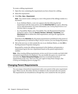 To create a sibling requirement:
         1   Open the view containing the requirement you have chosen for a sibling.
         2   Select the requirement.
         3   Click File > New > Requirement.
             Note: You cannot create a sibling in a view if the parent of the siblings resides in a
             document.
             ❑
                 In an Attribute Matrix, a new row appears directly following the last
                 requirement with the same parent, and the Name/Text Edit box opens, allowing
                 you to add information. For more information, see Creating Requirements in an
                 Attribute Matrix on page 119.
             ❑   In a Traceability Matrix and a Traceability Tree, the Requirement Properties
                 dialog box opens. Click the General, Revision, Attributes, Traceability, and
                 Discussions tabs to define the child requirement, and type the appropriate
                 information.
             Note that in the Hierarchy tab, the parent requirement is predefined as the parent of
             the requirement you selected in Step 2. (If you want to, you can change the parent.)
         4   Tab to the next row or click outside the row in an Attribute Matrix, or click OK in
             the Requirement Properties dialog box.
             RequisitePro creates the sibling requirement in the database and generates a
             requirement tag for the new requirement based on the parent requirement’s
             number.
         Note: After creating sibling requirements, review saved views to make sure both child
         and parent requirements are displayed. You can modify the query on a saved view
         and select the Retain Hierarchical Display check box to include hierarchical
         requirements in the view. Then save the view again to keep those changes. (See
         Creating and Modifying Queries on page 57.)


Changing Parent Requirements
         You can assign a hierarchical requirement with a new parent of the same requirement
         type. When you do, the entire sub-tree of children is also moved to the new parent.
         The requirements are renumbered as though they were created for the new parent.




138   Chapter 9 - Working with Hierarchy
 