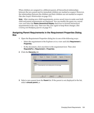 When children are assigned to a different parent, all hierarchical relationships
     between the new parent and its immediate children are marked as suspect. However,
     the relationships between the children and their children are not marked as suspect.
     (See also Suspect Relationships on page 151.)
     Note: After creating new child requirements, review saved views to make sure both
     child and parent requirements are displayed. You can modify the query on a saved
     view and select the Retain Hierarchical Display check box to include hierarchical
     requirements in the view. Then save the view again to keep those changes. (See
     Creating and Modifying Queries on page 57.)

Assigning Parent Requirements in the Requirement Properties Dialog
Box
     1   Open the Requirement Properties dialog box in one of the following ways:
         ❑
             Select the requirement in the Explorer or in a view and click Requirement >
             Properties.
         ❑
             In the document, click anywhere in the requirement text. Then click
             RequisitePro > Requirement > Properties.

     2   Click the Hierarchy tab.




     3   Select a new parent from the Parent list. If the parent is not displayed in the list,
         select <choose parent...>.




                                                                Changing Parent Requirements     139
 