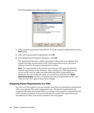 The Parent Requirement Browser dialog box opens.




         4   Select a parent requirement from the list. To locate a specific requirement, click the
             Find button.

         5   After selecting the parent requirement, click OK.
         6   In the Requirement Properties dialog box, click OK.
             The requirement becomes a child requirement of the parent you selected. New
             requirement tags are generated for the child requirement and its sub-tree of
             children, based on the parent requirement’s number.
             Note: For requirements in documents, you must save the open document to
             commit requirements to the database. After creating new child requirements,
             review saved views to make sure both child and parent requirements are
             displayed. You can modify the query on a saved view and select the Retain
             Hierarchical Display check box to include hierarchical requirements in the view.
             Then save the view again to keep those changes.

Assigning Parent Requirements in a View
         In a view or in the Explorer, you can associate more than one hierarchical requirement
         with a new parent of the same requirement type. All selected requirements are
         assigned to the same new parent. When you assign a new parent to a requirement, the
         entire sub-tree of children is also moved to the new parent. The requirements are
         renumbered as if they were newly created for the new parent.




140   Chapter 9 - Working with Hierarchy
 