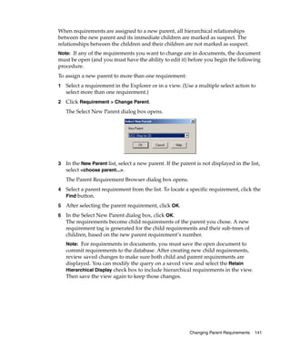 When requirements are assigned to a new parent, all hierarchical relationships
between the new parent and its immediate children are marked as suspect. The
relationships between the children and their children are not marked as suspect.
Note: If any of the requirements you want to change are in documents, the document
must be open (and you must have the ability to edit it) before you begin the following
procedure.
To assign a new parent to more than one requirement:
1   Select a requirement in the Explorer or in a view. (Use a multiple select action to
    select more than one requirement.)
2   Click Requirement > Change Parent.
    The Select New Parent dialog box opens.




3   In the New Parent list, select a new parent. If the parent is not displayed in the list,
    select <choose parent...>.
    The Parent Requirement Browser dialog box opens.
4   Select a parent requirement from the list. To locate a specific requirement, click the
    Find button.

5   After selecting the parent requirement, click OK.
6   In the Select New Parent dialog box, click OK.
    The requirements become child requirements of the parent you chose. A new
    requirement tag is generated for the child requirements and their sub-trees of
    children, based on the new parent requirement’s number.
    Note: For requirements in documents, you must save the open document to
    commit requirements to the database. After creating new child requirements,
    review saved changes to make sure both child and parent requirements are
    displayed. You can modify the query on a saved view and select the Retain
    Hierarchical Display check box to include hierarchical requirements in the view.
    Then save the view again to keep those changes.




                                                            Changing Parent Requirements   141
 