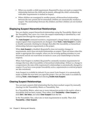 ■   When you modify a child requirement, RequisitePro does not mark as suspect the
             relationship between the child and its parent, although the child’s relationship
             with other requirements is marked as suspect.
         ■   When children are reassigned to another parent, all hierarchical relationships
             between the new parent and its immediate children are automatically marked as
             suspect. The relationships between the children and their children are not marked
             as suspect.

Displaying Suspect Hierarchical Relationships
         You can display suspect hierarchical relationships using the Traceability Matrix and
         the Traceability Tree views. In a view, the suspect relationship is identified by a red
         diagonal line through the requirement icon.
         The Auto Suspect command monitors a requirement’s change history and displays a
         suspect signal when requirements are changed. Click Tools > Auto Suspect to enable
         or disable automatic checking for changes that affect the traceability or hierarchical
         relationships between requirements in the project.
         When Auto Suspect is disabled, RequisitePro does not monitor changes in
         requirements, and it does not mark relationships as suspect. There are times when this
         mode is appropriate (for example, when you are revising spelling mistakes in your
         documents and do not want those revisions to cause your relationships to become
         suspect).
         When Auto Suspect is enabled, RequisitePro constantly monitors requirements for
         changes that may affect traceability or hierarchical relationships. If there is a change in
         a requirement, the state of the requirement’s relationships is automatically changed to
         suspect. If you have cross-project traceability active, requirements in external projects
         are also monitored.
         Auto Suspect is available by default. If you cancel Auto Suspect, it is automatically
         made available the next time you open the project. You can also make it available by
         clicking Tools > Auto Suspect and selecting Enable Auto Suspect.

Clearing Suspect Relationships
         You can reset a parent-child relationship that has been marked suspect by manually
         clearing it in the Traceability Matrix or Traceability Tree.
         In a Traceability Matrix, select one or more intersection points in the matrix where a
         traceability link has been created. Then either click Traceability > Clear Suspect, or
         click Edit > Set Value, and select Clear Suspect from the list.
         In the Traceability Tree, select one or more requirements to modify. Then click
         Traceability > Clear Suspect.




144   Chapter 9 - Working with Hierarchy
 