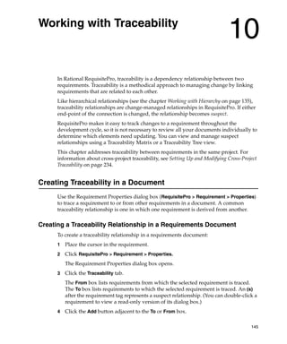 Working with Traceability
                                                                                 10
      In Rational RequisitePro, traceability is a dependency relationship between two
      requirements. Traceability is a methodical approach to managing change by linking
      requirements that are related to each other.
      Like hierarchical relationships (see the chapter Working with Hierarchy on page 135),
      traceability relationships are change-managed relationships in RequisitePro. If either
      end-point of the connection is changed, the relationship becomes suspect.
      RequisitePro makes it easy to track changes to a requirement throughout the
      development cycle, so it is not necessary to review all your documents individually to
      determine which elements need updating. You can view and manage suspect
      relationships using a Traceability Matrix or a Traceability Tree view.
      This chapter addresses traceability between requirements in the same project. For
      information about cross-project traceability, see Setting Up and Modifying Cross-Project
      Traceability on page 234.


Creating Traceability in a Document
      Use the Requirement Properties dialog box (RequisitePro > Requirement > Properties)
      to trace a requirement to or from other requirements in a document. A common
      traceability relationship is one in which one requirement is derived from another.

Creating a Traceability Relationship in a Requirements Document
      To create a traceability relationship in a requirements document:
      1   Place the cursor in the requirement.
      2   Click RequisitePro > Requirement > Properties.
          The Requirement Properties dialog box opens.
      3   Click the Traceability tab.
          The From box lists requirements from which the selected requirement is traced.
          The To box lists requirements to which the selected requirement is traced. An (s)
          after the requirement tag represents a suspect relationship. (You can double-click a
          requirement to view a read-only version of its dialog box.)
      4   Click the Add button adjacent to the To or From box.

                                                                                           145
 