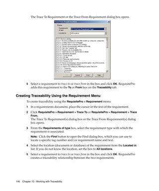 The Trace To Requirement or the Trace From Requirement dialog box opens.




         5   Select a requirement to trace to or trace from in the box and click OK. RequisitePro
             adds this requirement to the To or From box on the Traceability tab.

Creating Traceability Using the Requirement Menu
         To create traceability using the RequisitePro > Requirement menu:
         1   In a requirements document, place the cursor in the text of the requirement.
         2   Click RequisitePro > Requirement > Trace To or RequisitePro > Requirement > Trace
             From.
             The Trace To Requirement(s) dialog box or the Trace From Requirement(s) dialog
             box opens.
         3   From the Requirements of type box, select the requirement type with which the
             requirement is associated.
             Note: Click the Find button to open the Find dialog box, which you can use to
             locate a specific tag number and/or requirement name and text.
         4   Select the location (document or database) of the requirement from the Located in
             list. If you do not know the location, set the box to All locations.
         5   Select a requirement to trace to or trace from in the box and click OK. RequisitePro
             creates a traceability relationship between the two requirements.




146   Chapter 10 - Working with Traceability
 