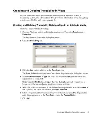 Creating and Deleting Traceability in Views
      You can create and delete traceability relationships in an Attribute Matrix, a
      Traceability Matrix, and a Traceability Tree. (For more information about navigating
      in a view, see Working with Views on page 45.)

Creating and Deleting Traceability Relationships in an Attribute Matrix
      To create a traceability relationship:
      1   Open an Attribute Matrix and select a requirement. Then click Requirement >
          Properties.

          The Requirement Properties dialog box opens.
      2   Click the Traceability tab.




      3   Click the Add button adjacent to the To or From box.
          The Trace To Requirement(s) or the Trace From Requirement(s) dialog box opens.
      4   From the Requirements of type list, select the requirement type with which the
          requirement is associated.
          Note: Click the Find button to open the Find dialog box, which you can use to
          locate a specific tag number or requirement name and text.
      5   Select the location (document or database) of the requirement from the Located in
          list. If you do not know the location, select All locations.
      6   Select a requirement to trace to or trace from in the list and click OK. RequisitePro
          adds this requirement to the To or From box on the Traceability tab.
      7   Click OK.




                                                       Creating and Deleting Traceability in Views   147
 