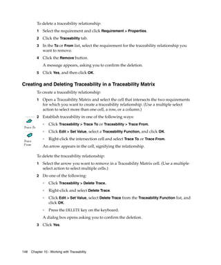 To delete a traceability relationship:
            1   Select the requirement and click Requirement > Properties.
            2   Click the Traceability tab.
            3   In the To or From list, select the requirement for the traceability relationship you
                want to remove.
            4   Click the Remove button.
                A message appears, asking you to confirm the deletion.
            5   Click Yes, and then click OK.

Creating and Deleting Traceability in a Traceability Matrix
            To create a traceability relationship:
            1   Open a Traceability Matrix and select the cell that intersects the two requirements
                for which you want to create a traceability relationship. (Use a multiple select
                action to select more than one cell, a row, or a column.)
            2   Establish traceability in one of the following ways:
                ❑
                    Click Traceability > Trace To or Traceability > Trace From.
 Trace To
                ❑
                    Click Edit > Set Value, select a Traceability Function, and click OK.

 Trace
                ❑
                    Right-click the intersection cell and select Trace To or Trace From.
 From
                An arrow appears in the cell, signifying the relationship.

            To delete the traceability relationship:
            1   Select the arrow you want to remove in a Traceability Matrix cell. (Use a multiple
                select action to select multiple cells.)
            2   Do one of the following:
                ❑
                    Click Traceability > Delete Trace.
                ❑
                    Right-click and select Delete Trace.
                ❑
                    Click Edit > Set Value, select Delete Trace from the Traceability Function list, and
                    click OK.
                ❑
                    Press the DELETE key on the keyboard.
                A dialog box opens asking you to confirm the deletion.
            3   Click Yes.




148   Chapter 10 - Working with Traceability
 