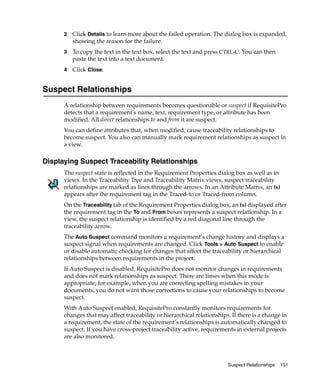 2   Click Details to learn more about the failed operation. The dialog box is expanded,
          showing the reason for the failure.
      3   To copy the text in the text box, select the text and press CTRL-C. You can then
          paste the text into a text document.
      4   Click Close.


Suspect Relationships
      A relationship between requirements becomes questionable or suspect if RequisitePro
      detects that a requirement’s name, text, requirement type, or attribute has been
      modified. All direct relationships to and from it are suspect.
      You can define attributes that, when modified, cause traceability relationships to
      become suspect. You also can manually mark requirement relationships as suspect in
      a view.

Displaying Suspect Traceability Relationships
      The suspect state is reflected in the Requirement Properties dialog box as well as in
      views. In the Traceability Tree and Traceability Matrix views, suspect traceability
      relationships are marked as lines through the arrows. In an Attribute Matrix, an (s)
      appears after the requirement tag in the Traced-to or Traced-from column.
      On the Traceability tab of the Requirement Properties dialog box, an (s) displayed after
      the requirement tag in the To and From boxes represents a suspect relationship. In a
      view, the suspect relationship is identified by a red diagonal line through the
      traceability arrow.
      The Auto Suspect command monitors a requirement’s change history and displays a
      suspect signal when requirements are changed. Click Tools > Auto Suspect to enable
      or disable automatic checking for changes that affect the traceability or hierarchical
      relationships between requirements in the project.
      If Auto Suspect is disabled, RequisitePro does not monitor changes in requirements
      and does not mark relationships as suspect. There are times when this mode is
      appropriate; for example, when you are correcting spelling mistakes in your
      documents, you do not want those corrections to cause your relationships to become
      suspect.
      With Auto Suspect enabled, RequisitePro constantly monitors requirements for
      changes that may affect traceability or hierarchical relationships. If there is a change in
      a requirement, the state of the requirement’s relationships is automatically changed to
      suspect. If you have cross-project traceability active, requirements in external projects
      are also monitored.



                                                                        Suspect Relationships   151
 