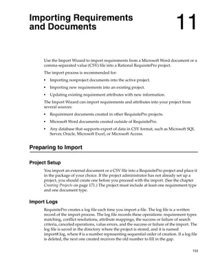 Importing Requirements
and Documents                                                                      11
      Use the Import Wizard to import requirements from a Microsoft Word document or a
      comma-separated value (CSV) file into a Rational RequisitePro project.
      The import process is recommended for:
      ■
          Importing nonproject documents into the active project.
      ■
          Importing new requirements into an existing project.
      ■
          Updating existing requirement attributes with new information.
      The Import Wizard can import requirements and attributes into your project from
      several sources:
      ■
          Requirement documents created in other RequisitePro projects.
      ■
          Microsoft Word documents created outside of RequisitePro.
      ■
          Any database that supports export of data in CSV format, such as Microsoft SQL
          Server, Oracle, Microsoft Excel, or Microsoft Access.


Preparing to Import

Project Setup
      You import an external document or a CSV file into a RequisitePro project and place it
      in the package of your choice. If the project administrator has not already set up a
      project, you should create one before you proceed with the import. (See the chapter
      Creating Projects on page 171.) The project must include at least one requirement type
      and one document type.

Import Logs
      RequisitePro creates a log file each time you import a file. The log file is a written
      record of the import process. The log file records these operations: requirement types
      matching, conflict resolutions, attribute mappings, the success or failure of search
      criteria, canceled operations, value errors, and the success or failure of the import. The
      log file is saved in the directory where the project is stored, and it is named
      import#.log, where # is a number representing sequential order of creation. If a log file
      is deleted, the next one created receives the old number to fill in the gap.

                                                                                             153
 