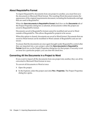 About RequisitePro Format
         To import RequisitePro documents from one project to another, you must first save
         the documents in Microsoft Word format. The resulting Word document retains the
         appearance of the original requirements document, including the bookmarks and tags
         that are used in RequisitePro.
         When the Save documents in RequisitePro Format check box on the Documents tab of
         the Project Properties dialog box is selected, all documents within the project are
         saved in RequisitePro format.
         Documents saved in RequisitePro format cannot be modified and saved in Word
         outside of RequisitePro. This allows RequisitePro projects to be secure.
         When this option is cleared, documents are saved in Word format. Documents that are
         saved in Word format can be modified in Word outside of RequisitePro and are not
         secure.
         To ensure that the documents are once again brought under RequisitePro control after
         they are imported into a new project, select the Save documents in RequisitePro
         Format check box on the Project Properties dialog box for that project. If security is not
         an issue for a particular project, you can clear the check box.

Converting All the Documents in a Project to Word
         If you want to import all the documents from one project into another, they can all be
         converted to Microsoft Word format at once.
         To convert all documents to Word at once:
         1   Open the project.
         2   In the Explorer, select the project and click File > Properties. The Project Properties
             dialog box opens.




154   Chapter 11- Importing Requirements and Documents
 