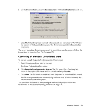 3   On the Documents tab, clear the Save documents in RequisitePro Format check box.




4   Click OK. When the project is closed, all documents are converted to Word format
    but remain in the RequisitePro system. The documents retain their RequisitePro
    extensions.
The newly formatted documents are ready to import into another project. Follow the
instructions in Importing from Word on page 156.

Converting an Individual Document to Word
To convert a single RequisitePro document to Word format:
1   Open the document you want to convert.
    The Open Project dialog box opens.
2   Click RequisitePro > Document > Save As. The Document Save As dialog box
    opens; it displays the file name with its extension changed to .doc.
3   Click Save. The document is converted from RequisitePro format to Word format.
    The file management system automatically saves the new Word document (*.doc)
    into the same folder as the project.
The new Word document is ready to import into another project. Follow the
instructions in the section Importing from Word on page 156.




                                                                Preparing to Import   155
 